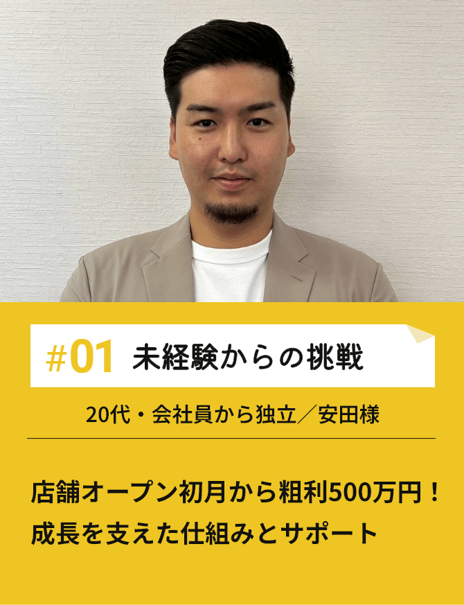 #01未経験からの挑戦 店舗オープン初月から粗利500万円！成長を支えた仕組みとサポート 20代・会社員から独立／安田様