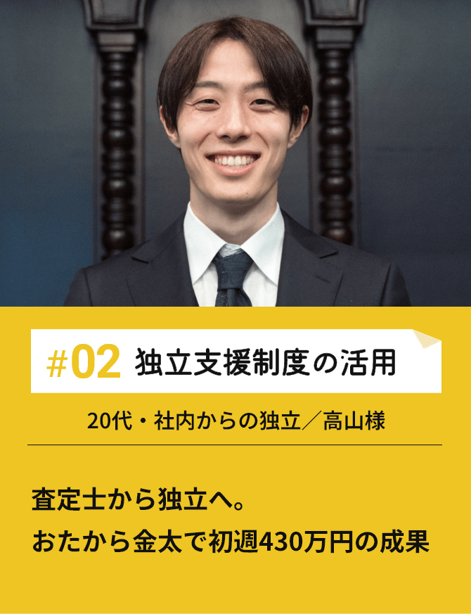 #02 独立支援制度の活用 査定士から独立へ。おたから金太で初週430万円の成果 20代・社内からの独立／高山様