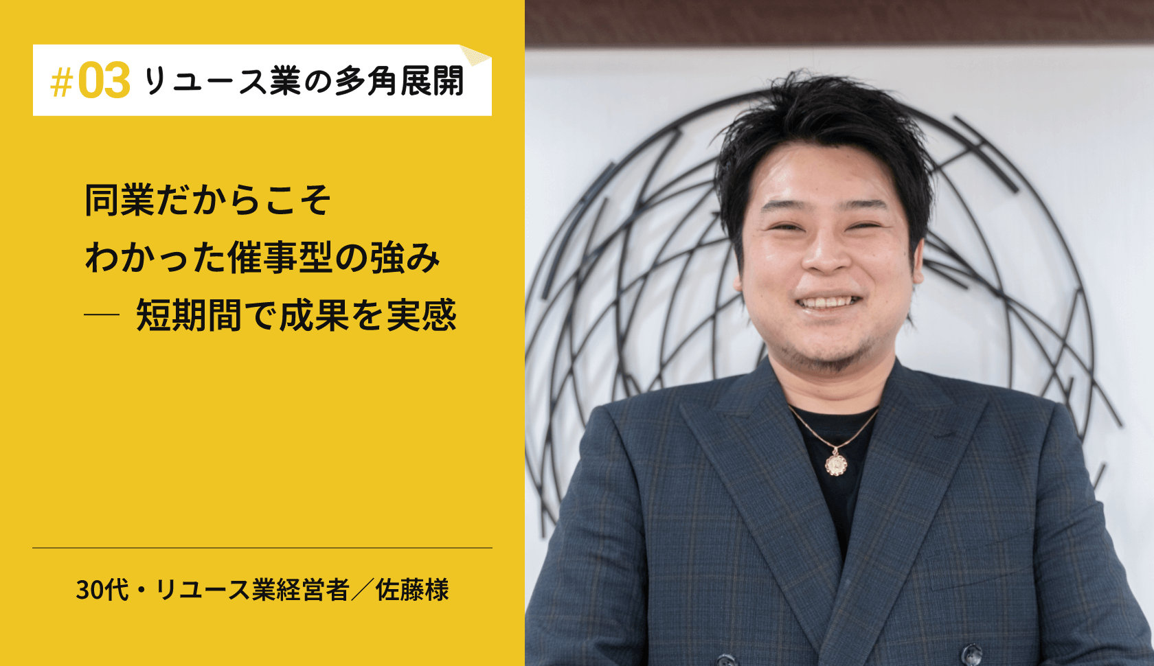 #03リユース業の多角展開 同業だからこそわかった催事型の強み─  短期間で成果を実感 30代・リユース業経営者／佐藤様